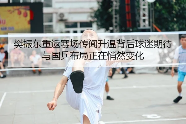 樊振东重返赛场传闻升温背后球迷期待与国乒布局正在悄然变化（jiangnansports）